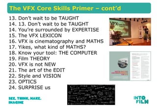 The VFX Core Skills Primer C contd 
13. Dont wait to be TAUGHT 
14. 13. Dont wait to be TAUGHT 
14. Youre surrounded by EXPERTISE 
15. The VFX LEXICON 
16. VFX is cinematography and MATHS 
17. Yikes, what kind of MATHS? 
18. Know your tool: THE COMPUTER 
19. Film THEORY 
20. VFX is not NEW 
21. The art of the EDIT 
22. Style and VISION 
23. OPTICS 
24. SURPRISE us 
 