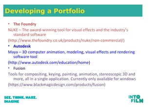 Developing a Portfolio 
? The Foundry 
NUKE C The award-winning tool for visual effects and the industrys 
standard software 
(http://www.thefoundry.co.uk/products/nuke/non-commercial/) 
? Autodesk 
Maya C 3D computer animation, modeling, visual effects and rendering 
software tool 
(http://www.autodesk.com/education/home) 
? Fusion 
Tools for compositing, keying, painting, animation, stereoscopic 3D and 
more, all in a single application. Currently only available for windows 
(https://www.blackmagicdesign.com/products/fusion) 
 
