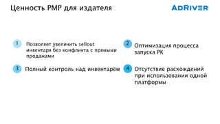 Ценность PMP для издателя
4
2
3
1 Позволяет увеличить sellout
инвентаря без конфликта с прямыми
продажами
Полный контроль над инвентарём
Оптимизация процесса
запуска РК
Отсутствие расхождений
при использовании одной
платформы
 