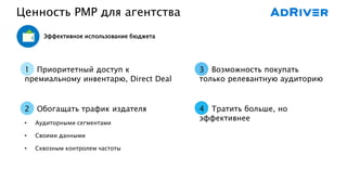 Ценность PMP для агентства
1 Приоритетный доступ к
премиальному инвентарю, Direct Deal
2 Обогащать трафик издателя
• Аудиторными сегментами
• Своими данными
• Сквозным контролем частоты
3 Возможность покупать
только релевантную аудиторию
4 Тратить больше, но
эффективнее
Эффективное использование бюджета
 
