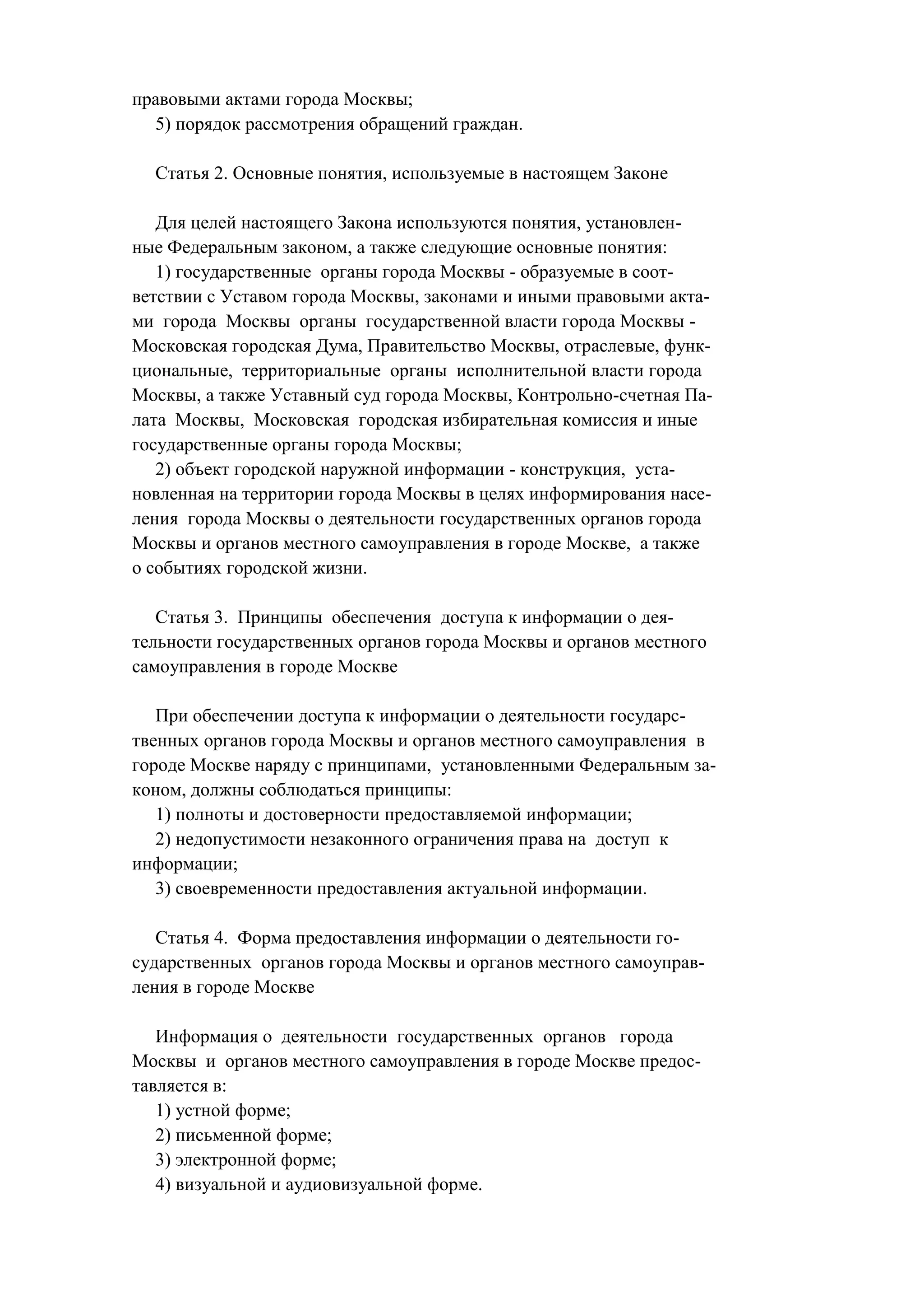 правовыми актами города Москвы;
  5) порядок рассмотрения обращений граждан.

  Статья 2. Основные понятия, используемые в настоящем Законе

   Для целей настоящего Закона используются понятия, установлен-
ные Федеральным законом, а также следующие основные понятия:
   1) государственные органы города Москвы - образуемые в соот-
ветствии с Уставом города Москвы, законами и иными правовыми акта-
ми города Москвы органы государственной власти города Москвы -
Московская городская Дума, Правительство Москвы, отраслевые, функ-
циональные, территориальные органы исполнительной власти города
Москвы, а также Уставный суд города Москвы, Контрольно-счетная Па-
лата Москвы, Московская городская избирательная комиссия и иные
государственные органы города Москвы;
   2) объект городской наружной информации - конструкция, уста-
новленная на территории города Москвы в целях информирования насе-
ления города Москвы о деятельности государственных органов города
Москвы и органов местного самоуправления в городе Москве, а также
о событиях городской жизни.

   Статья 3. Принципы обеспечения доступа к информации о дея-
тельности государственных органов города Москвы и органов местного
самоуправления в городе Москве

   При обеспечении доступа к информации о деятельности государс-
твенных органов города Москвы и органов местного самоуправления в
городе Москве наряду с принципами, установленными Федеральным за-
коном, должны соблюдаться принципы:
   1) полноты и достоверности предоставляемой информации;
   2) недопустимости незаконного ограничения права на доступ к
информации;
   3) своевременности предоставления актуальной информации.

   Статья 4. Форма предоставления информации о деятельности го-
сударственных органов города Москвы и органов местного самоуправ-
ления в городе Москве

   Информация о деятельности государственных органов города
Москвы и органов местного самоуправления в городе Москве предос-
тавляется в:
   1) устной форме;
   2) письменной форме;
   3) электронной форме;
   4) визуальной и аудиовизуальной форме.
 