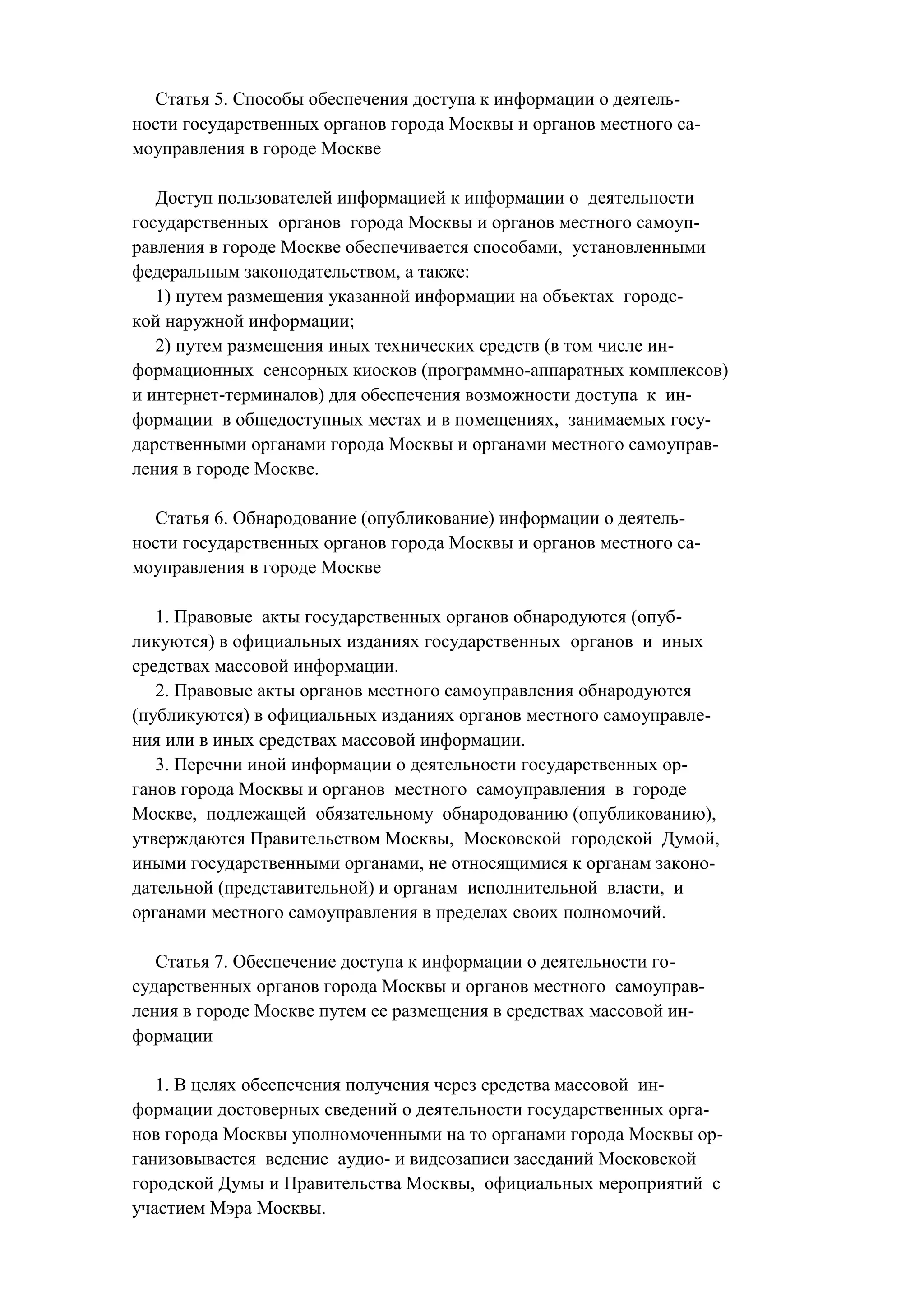Статья 5. Способы обеспечения доступа к информации о деятель-
ности государственных органов города Москвы и органов местного са-
моуправления в городе Москве

   Доступ пользователей информацией к информации о деятельности
государственных органов города Москвы и органов местного самоуп-
равления в городе Москве обеспечивается способами, установленными
федеральным законодательством, а также:
   1) путем размещения указанной информации на объектах городс-
кой наружной информации;
   2) путем размещения иных технических средств (в том числе ин-
формационных сенсорных киосков (программно-аппаратных комплексов)
и интернет-терминалов) для обеспечения возможности доступа к ин-
формации в общедоступных местах и в помещениях, занимаемых госу-
дарственными органами города Москвы и органами местного самоуправ-
ления в городе Москве.

  Статья 6. Обнародование (опубликование) информации о деятель-
ности государственных органов города Москвы и органов местного са-
моуправления в городе Москве

   1. Правовые акты государственных органов обнародуются (опуб-
ликуются) в официальных изданиях государственных органов и иных
средствах массовой информации.
   2. Правовые акты органов местного самоуправления обнародуются
(публикуются) в официальных изданиях органов местного самоуправле-
ния или в иных средствах массовой информации.
   3. Перечни иной информации о деятельности государственных ор-
ганов города Москвы и органов местного самоуправления в городе
Москве, подлежащей обязательному обнародованию (опубликованию),
утверждаются Правительством Москвы, Московской городской Думой,
иными государственными органами, не относящимися к органам законо-
дательной (представительной) и органам исполнительной власти, и
органами местного самоуправления в пределах своих полномочий.

   Статья 7. Обеспечение доступа к информации о деятельности го-
сударственных органов города Москвы и органов местного самоуправ-
ления в городе Москве путем ее размещения в средствах массовой ин-
формации

   1. В целях обеспечения получения через средства массовой ин-
формации достоверных сведений о деятельности государственных орга-
нов города Москвы уполномоченными на то органами города Москвы ор-
ганизовывается ведение аудио- и видеозаписи заседаний Московской
городской Думы и Правительства Москвы, официальных мероприятий с
участием Мэра Москвы.
 