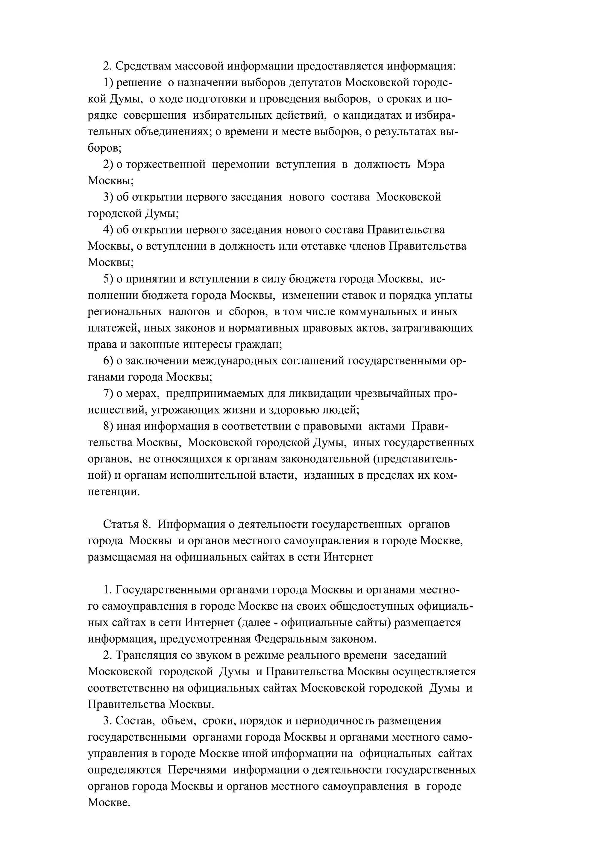 2. Средствам массовой информации предоставляется информация:
   1) решение о назначении выборов депутатов Московской городс-
кой Думы, о ходе подготовки и проведения выборов, о сроках и по-
рядке совершения избирательных действий, о кандидатах и избира-
тельных объединениях; о времени и месте выборов, о результатах вы-
боров;
   2) о торжественной церемонии вступления в должность Мэра
Москвы;
   3) об открытии первого заседания нового состава Московской
городской Думы;
   4) об открытии первого заседания нового состава Правительства
Москвы, о вступлении в должность или отставке членов Правительства
Москвы;
   5) о принятии и вступлении в силу бюджета города Москвы, ис-
полнении бюджета города Москвы, изменении ставок и порядка уплаты
региональных налогов и сборов, в том числе коммунальных и иных
платежей, иных законов и нормативных правовых актов, затрагивающих
права и законные интересы граждан;
   6) о заключении международных соглашений государственными ор-
ганами города Москвы;
   7) о мерах, предпринимаемых для ликвидации чрезвычайных про-
исшествий, угрожающих жизни и здоровью людей;
   8) иная информация в соответствии с правовыми актами Прави-
тельства Москвы, Московской городской Думы, иных государственных
органов, не относящихся к органам законодательной (представитель-
ной) и органам исполнительной власти, изданных в пределах их ком-
петенции.

   Статья 8. Информация о деятельности государственных органов
города Москвы и органов местного самоуправления в городе Москве,
размещаемая на официальных сайтах в сети Интернет

   1. Государственными органами города Москвы и органами местно-
го самоуправления в городе Москве на своих общедоступных официаль-
ных сайтах в сети Интернет (далее - официальные сайты) размещается
информация, предусмотренная Федеральным законом.
   2. Трансляция со звуком в режиме реального времени заседаний
Московской городской Думы и Правительства Москвы осуществляется
соответственно на официальных сайтах Московской городской Думы и
Правительства Москвы.
   3. Состав, объем, сроки, порядок и периодичность размещения
государственными органами города Москвы и органами местного само-
управления в городе Москве иной информации на официальных сайтах
определяются Перечнями информации о деятельности государственных
органов города Москвы и органов местного самоуправления в городе
Москве.
 