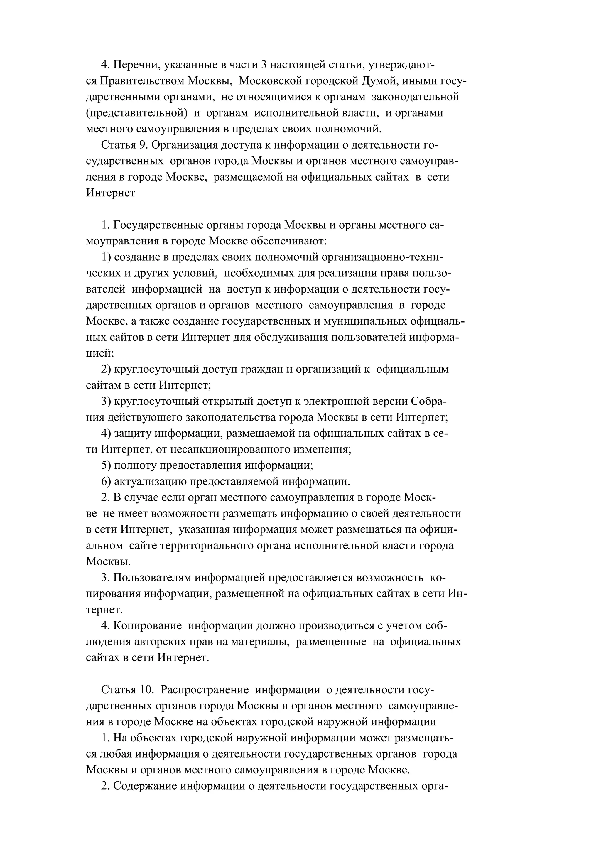 4. Перечни, указанные в части 3 настоящей статьи, утверждают-
ся Правительством Москвы, Московской городской Думой, иными госу-
дарственными органами, не относящимися к органам законодательной
(представительной) и органам исполнительной власти, и органами
местного самоуправления в пределах своих полномочий.
   Статья 9. Организация доступа к информации о деятельности го-
сударственных органов города Москвы и органов местного самоуправ-
ления в городе Москве, размещаемой на официальных сайтах в сети
Интернет

   1. Государственные органы города Москвы и органы местного са-
моуправления в городе Москве обеспечивают:
   1) создание в пределах своих полномочий организационно-техни-
ческих и других условий, необходимых для реализации права пользо-
вателей информацией на доступ к информации о деятельности госу-
дарственных органов и органов местного самоуправления в городе
Москве, а также создание государственных и муниципальных официаль-
ных сайтов в сети Интернет для обслуживания пользователей информа-
цией;
   2) круглосуточный доступ граждан и организаций к официальным
сайтам в сети Интернет;
   3) круглосуточный открытый доступ к электронной версии Собра-
ния действующего законодательства города Москвы в сети Интернет;
   4) защиту информации, размещаемой на официальных сайтах в се-
ти Интернет, от несанкционированного изменения;
   5) полноту предоставления информации;
   6) актуализацию предоставляемой информации.
   2. В случае если орган местного самоуправления в городе Моск-
ве не имеет возможности размещать информацию о своей деятельности
в сети Интернет, указанная информация может размещаться на офици-
альном сайте территориального органа исполнительной власти города
Москвы.
   3. Пользователям информацией предоставляется возможность ко-
пирования информации, размещенной на официальных сайтах в сети Ин-
тернет.
   4. Копирование информации должно производиться с учетом соб-
людения авторских прав на материалы, размещенные на официальных
сайтах в сети Интернет.

   Статья 10. Распространение информации о деятельности госу-
дарственных органов города Москвы и органов местного самоуправле-
ния в городе Москве на объектах городской наружной информации
   1. На объектах городской наружной информации может размещать-
ся любая информация о деятельности государственных органов города
Москвы и органов местного самоуправления в городе Москве.
   2. Содержание информации о деятельности государственных орга-
 