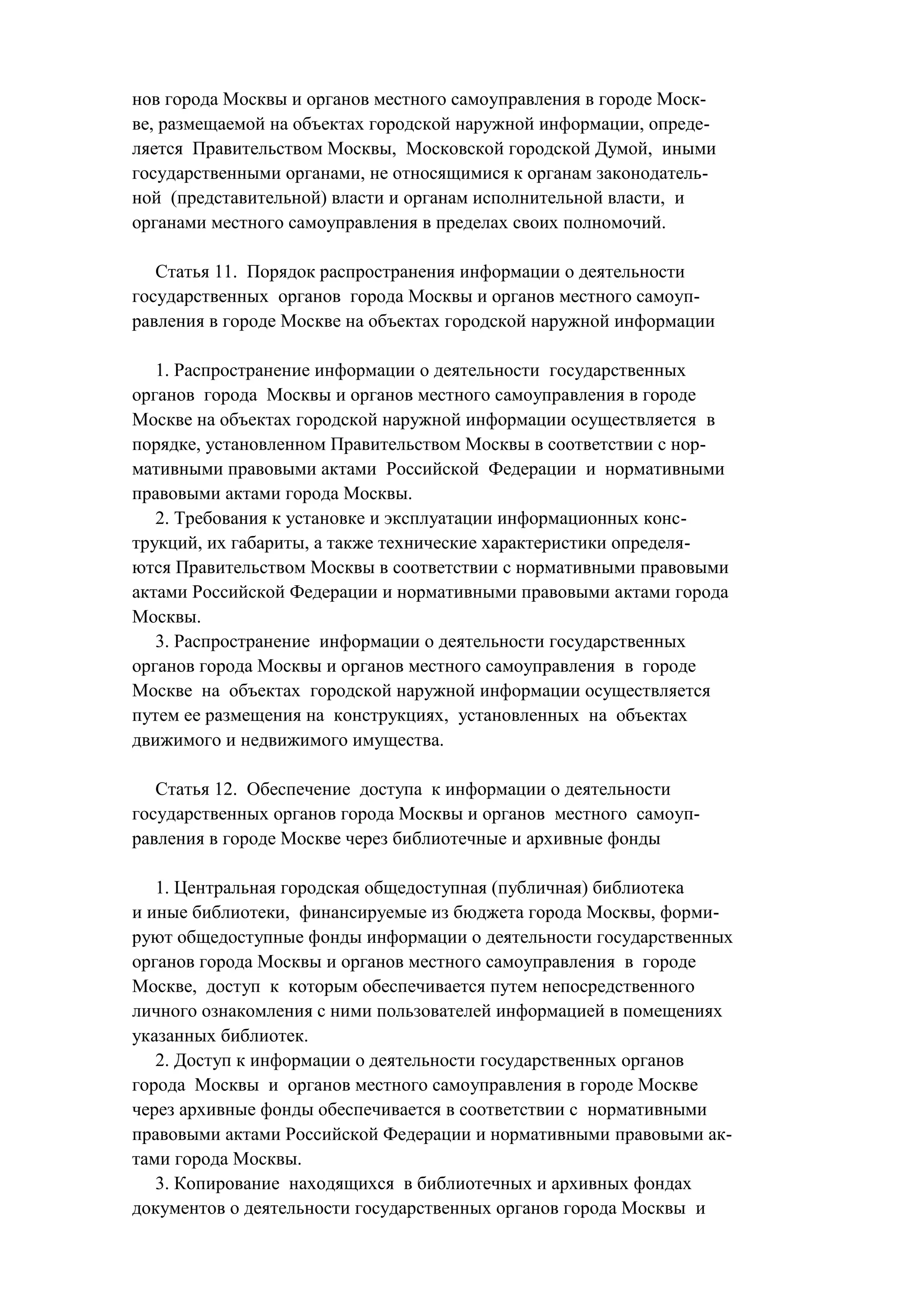 нов города Москвы и органов местного самоуправления в городе Моск-
ве, размещаемой на объектах городской наружной информации, опреде-
ляется Правительством Москвы, Московской городской Думой, иными
государственными органами, не относящимися к органам законодатель-
ной (представительной) власти и органам исполнительной власти, и
органами местного самоуправления в пределах своих полномочий.

   Статья 11. Порядок распространения информации о деятельности
государственных органов города Москвы и органов местного самоуп-
равления в городе Москве на объектах городской наружной информации

   1. Распространение информации о деятельности государственных
органов города Москвы и органов местного самоуправления в городе
Москве на объектах городской наружной информации осуществляется в
порядке, установленном Правительством Москвы в соответствии с нор-
мативными правовыми актами Российской Федерации и нормативными
правовыми актами города Москвы.
   2. Требования к установке и эксплуатации информационных конс-
трукций, их габариты, а также технические характеристики определя-
ются Правительством Москвы в соответствии с нормативными правовыми
актами Российской Федерации и нормативными правовыми актами города
Москвы.
   3. Распространение информации о деятельности государственных
органов города Москвы и органов местного самоуправления в городе
Москве на объектах городской наружной информации осуществляется
путем ее размещения на конструкциях, установленных на объектах
движимого и недвижимого имущества.

   Статья 12. Обеспечение доступа к информации о деятельности
государственных органов города Москвы и органов местного самоуп-
равления в городе Москве через библиотечные и архивные фонды

   1. Центральная городская общедоступная (публичная) библиотека
и иные библиотеки, финансируемые из бюджета города Москвы, форми-
руют общедоступные фонды информации о деятельности государственных
органов города Москвы и органов местного самоуправления в городе
Москве, доступ к которым обеспечивается путем непосредственного
личного ознакомления с ними пользователей информацией в помещениях
указанных библиотек.
   2. Доступ к информации о деятельности государственных органов
города Москвы и органов местного самоуправления в городе Москве
через архивные фонды обеспечивается в соответствии с нормативными
правовыми актами Российской Федерации и нормативными правовыми ак-
тами города Москвы.
   3. Копирование находящихся в библиотечных и архивных фондах
документов о деятельности государственных органов города Москвы и
 