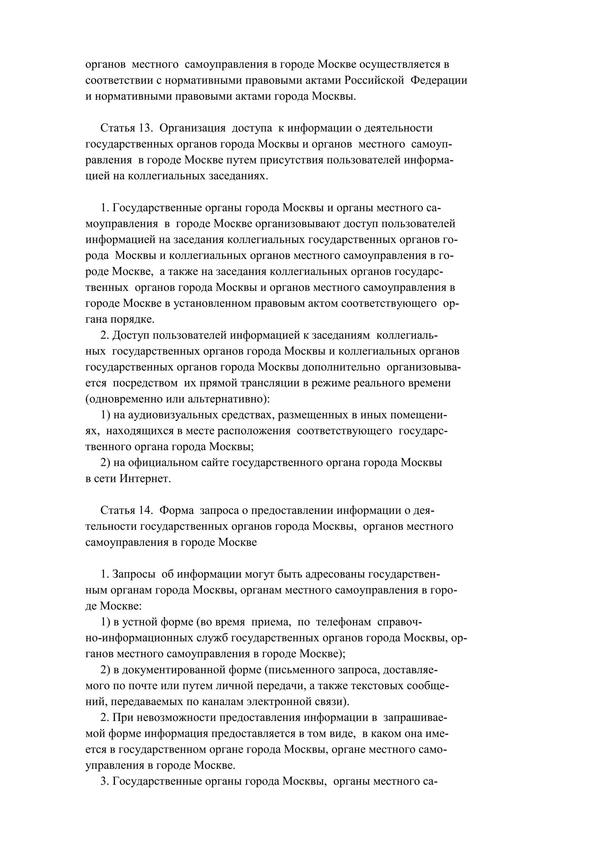 органов местного самоуправления в городе Москве осуществляется в
соответствии с нормативными правовыми актами Российской Федерации
и нормативными правовыми актами города Москвы.

   Статья 13. Организация доступа к информации о деятельности
государственных органов города Москвы и органов местного самоуп-
равления в городе Москве путем присутствия пользователей информа-
цией на коллегиальных заседаниях.

   1. Государственные органы города Москвы и органы местного са-
моуправления в городе Москве организовывают доступ пользователей
информацией на заседания коллегиальных государственных органов го-
рода Москвы и коллегиальных органов местного самоуправления в го-
роде Москве, а также на заседания коллегиальных органов государс-
твенных органов города Москвы и органов местного самоуправления в
городе Москве в установленном правовым актом соответствующего ор-
гана порядке.
   2. Доступ пользователей информацией к заседаниям коллегиаль-
ных государственных органов города Москвы и коллегиальных органов
государственных органов города Москвы дополнительно организовыва-
ется посредством их прямой трансляции в режиме реального времени
(одновременно или альтернативно):
   1) на аудиовизуальных средствах, размещенных в иных помещени-
ях, находящихся в месте расположения соответствующего государс-
твенного органа города Москвы;
   2) на официальном сайте государственного органа города Москвы
в сети Интернет.

   Статья 14. Форма запроса о предоставлении информации о дея-
тельности государственных органов города Москвы, органов местного
самоуправления в городе Москве

   1. Запросы об информации могут быть адресованы государствен-
ным органам города Москвы, органам местного самоуправления в горо-
де Москве:
   1) в устной форме (во время приема, по телефонам справоч-
но-информационных служб государственных органов города Москвы, ор-
ганов местного самоуправления в городе Москве);
   2) в документированной форме (письменного запроса, доставляе-
мого по почте или путем личной передачи, а также текстовых сообще-
ний, передаваемых по каналам электронной связи).
   2. При невозможности предоставления информации в запрашивае-
мой форме информация предоставляется в том виде, в каком она име-
ется в государственном органе города Москвы, органе местного само-
управления в городе Москве.
   3. Государственные органы города Москвы, органы местного са-
 
