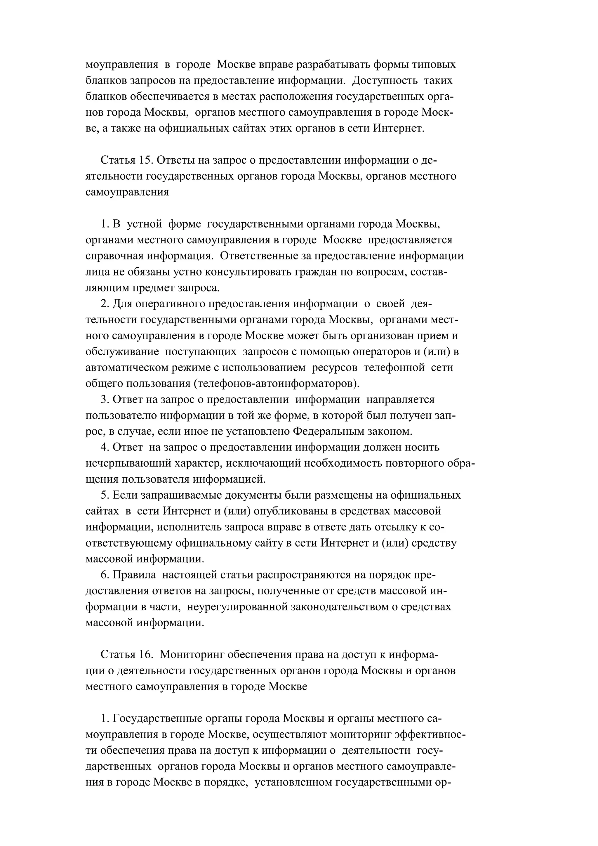 моуправления в городе Москве вправе разрабатывать формы типовых
бланков запросов на предоставление информации. Доступность таких
бланков обеспечивается в местах расположения государственных орга-
нов города Москвы, органов местного самоуправления в городе Моск-
ве, а также на официальных сайтах этих органов в сети Интернет.

   Статья 15. Ответы на запрос о предоставлении информации о де-
ятельности государственных органов города Москвы, органов местного
самоуправления

   1. В устной форме государственными органами города Москвы,
органами местного самоуправления в городе Москве предоставляется
справочная информация. Ответственные за предоставление информации
лица не обязаны устно консультировать граждан по вопросам, состав-
ляющим предмет запроса.
   2. Для оперативного предоставления информации о своей дея-
тельности государственными органами города Москвы, органами мест-
ного самоуправления в городе Москве может быть организован прием и
обслуживание поступающих запросов с помощью операторов и (или) в
автоматическом режиме с использованием ресурсов телефонной сети
общего пользования (телефонов-автоинформаторов).
   3. Ответ на запрос о предоставлении информации направляется
пользователю информации в той же форме, в которой был получен зап-
рос, в случае, если иное не установлено Федеральным законом.
   4. Ответ на запрос о предоставлении информации должен носить
исчерпывающий характер, исключающий необходимость повторного обра-
щения пользователя информацией.
   5. Если запрашиваемые документы были размещены на официальных
сайтах в сети Интернет и (или) опубликованы в средствах массовой
информации, исполнитель запроса вправе в ответе дать отсылку к со-
ответствующему официальному сайту в сети Интернет и (или) средству
массовой информации.
   6. Правила настоящей статьи распространяются на порядок пре-
доставления ответов на запросы, полученные от средств массовой ин-
формации в части, неурегулированной законодательством о средствах
массовой информации.

  Статья 16. Мониторинг обеспечения права на доступ к информа-
ции о деятельности государственных органов города Москвы и органов
местного самоуправления в городе Москве

   1. Государственные органы города Москвы и органы местного са-
моуправления в городе Москве, осуществляют мониторинг эффективнос-
ти обеспечения права на доступ к информации о деятельности госу-
дарственных органов города Москвы и органов местного самоуправле-
ния в городе Москве в порядке, установленном государственными ор-
 