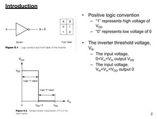 Introduction
• Positive logic convention
– “1” represents high voltage of
VDD
– “0” represents low voltage of 0
• The inverter threshold voltage,
Vth
– The input voltage,
0<Vin<Vth output VDD
– The input voltage,
Vth<Vin<VDD output 0
2
 