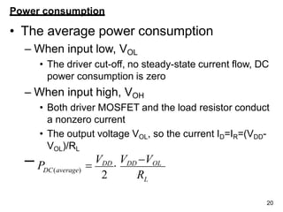 L
20
Power consumption
• The average power consumption
– When input low, VOL
• The driver cut-off, no steady-state current flow, DC
power consumption is zero
– When input high, VOH
• Both driver MOSFET and the load resistor conduct
a nonzero current
• The output voltage VOL, so the current ID=IR=(VDD-
VOL)/RL
– P 
VDD

VDD VOL
2 R
DC(average)
 