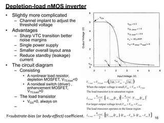 16
Depletion-load nMOS inverter
• Slightly more complicated
– Channel implant to adjust the
threshold voltage
• Advantages
– Sharp VTC transition better
noise margins
– Single power supply
– Smaller overall layout area
– Reduce standby (leakage)
current
• The circuit diagram
– Consisting
• A nonlinear load resistor,
depletion MOSFET, VT0,load<0
• A nonideal switch (driver) ,
enhancement MOSFET,
VT0,load>0
– The load transistor
GS
• V =0, always on
–
2
The load transistor operates in the linear region
2 2
T ,load out
T ,load out
n,load
D,load
F out F
T ,load T 0,load
V
k
For larger output voltage level,Vout VDD VT,load
2

kn,load
 V
V V
I 
When the output voltage is small,Vout  VDD VT,load
The load transistor is in saturation region
V V  r 
2 V  2
ϒ=substrate-bias (or body-effect) coefficient. 2
out
DD
T ,load out DD out
n,load
D,load
k

2V V V V  V V 2

I 
 
