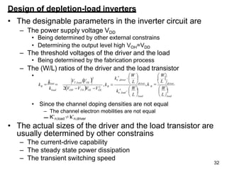 Design of depletion-load inverters
• The designable parameters in the inverter circuit are
– The power supply voltage VDD
• Being determined by other external constrains
• Determining the output level high VOH=VDD
– The threshold voltages of the driver and the load
• Being determined by the fabrication process
– The (W/L) ratios of the driver and the load transistor
•
• Since the channel doping densities are not equal
– The channel electron mobilities are not equal
– K’n,load≠k’n,driver
• The actual sizes of the driver and the load transistor are
usually determined by other constrains
– The current-drive capability
– The steady state power dissipation
– The transient switching speed
R
32
R
load
R
L
V V
k
k
k
 W
driver
 
   
 L load  Lload
 W
  
L


W   W
 driver
 driver
,k
,k 
kn,load 
kn,driver 
2V V V V 2
OH T 0 OL OL
2
T ,load OL
 