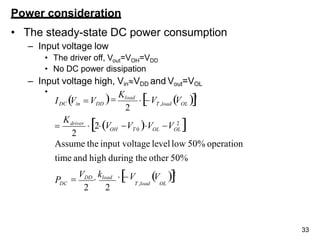 Power consideration
• The steady-state DC power consumption
– Input voltage low
• The driver off, Vout=VOH=VDD
• No DC power dissipation
– Input voltage high, VinVDD and Vout=VOL
•
Assume the input voltage levellow 50% operation
time and high during the other 50%
33
2
2
DC
OH T 0 OL OL
driver
T ,load OL
P
K
V V 2
T ,load OL

VDD

kload
2 2
2V V V V 2


V V 2

Kload
IDC Vin  VDD
 