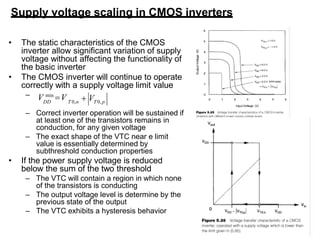36
Supply voltage scaling in CMOS inverters
• The static characteristics of the CMOS
inverter allow significant variation of supply
voltage without affecting the functionality of
the basic inverter
• The CMOS inverter will continue to operate
correctly with a supply voltage limit value
– Correct inverter operation will be sustained if
at least one of the transistors remains in
conduction, for any given voltage
– The exact shape of the VTC near e limit
value is essentially determined by
subthreshold conduction properties
• If the power supply voltage is reduced
below the sum of the two threshold
– The VTC will contain a region in which none
of the transistors is conducting
– The output voltage level is determine by the
previous state of the output
– The VTC exhibits a hysteresis behavior
DD T 0,n T 0, p
 V
– V min
V
 
