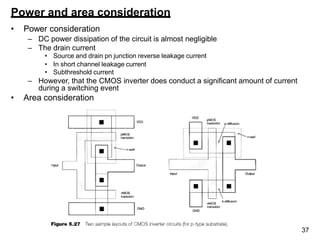 37
Power and area consideration
• Power consideration
– DC power dissipation of the circuit is almost negligible
– The drain current
• Source and drain pn junction reverse leakage current
• In short channel leakage current
• Subthreshold current
– However, that the CMOS inverter does conduct a significant amount of current
during a switching event
• Area consideration
 