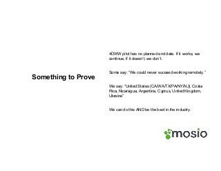 Something to Prove
4DWW pilot has no planned end date. If it works, we
continue, if it doesn’t, we don’t.
Some say: “We could never succeed working remotely.”
We say: “United States (CA/WA/TX/PA/NY/NJ), Costa
Rica, Nicaragua, Argentina, Cyprus, United Kingdom,
Ukraine”
We can do this AND be the best in the industry.
 