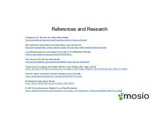 References and Research
5 Reasons It’s Time for the 4-Day Work Week
http://www.alternet.org/economy/5-reasons-its-time-4-day-work-week
UK needs four-day week to combat stress, says top doctor
http://www.theguardian.com/society/2014/jul/01/uk-four-day-week-combat-stress-top-doctor
Long Working Hours and Cognitive Function (The Whitehall II Study)
http://m.aje.oxfordjournals.org/content/169/5/596.full
The Case for the 32-Hour Workweek
http://www.theatlantic.com/video/index/396527/case-32-hour-workweek/
To grow your company and make millions, start working four days a week
http://qz.com/197060/to-grow-your-company-and-make-millions-start-working-four-days-a-week/
Chronic stress is linked to the six leading causes of death
http://www.miamiherald.com/living/article1961770.html
41 Random Facts about Stress
http://facts.randomhistory.com/stress-facts.html
It’s 2015, And America’s Ready For a 4-Day Workweek
http://www.cheatsheet.com/business/3-reasons-to-embrace-a-4-day-workweek.html/?a=viewall
 