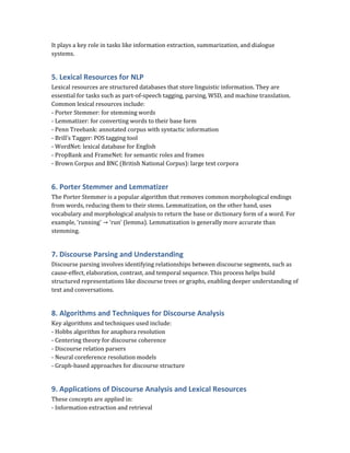 It plays a key role in tasks like information extraction, summarization, and dialogue
systems.
5. Lexical Resources for NLP
Lexical resources are structured databases that store linguistic information. They are
essential for tasks such as part-of-speech tagging, parsing, WSD, and machine translation.
Common lexical resources include:
- Porter Stemmer: for stemming words
- Lemmatizer: for converting words to their base form
- Penn Treebank: annotated corpus with syntactic information
- Brill’s Tagger: POS tagging tool
- WordNet: lexical database for English
- PropBank and FrameNet: for semantic roles and frames
- Brown Corpus and BNC (British National Corpus): large text corpora
6. Porter Stemmer and Lemmatizer
The Porter Stemmer is a popular algorithm that removes common morphological endings
from words, reducing them to their stems. Lemmatization, on the other hand, uses
vocabulary and morphological analysis to return the base or dictionary form of a word. For
example, 'running' → 'run' (lemma). Lemmatization is generally more accurate than
stemming.
7. Discourse Parsing and Understanding
Discourse parsing involves identifying relationships between discourse segments, such as
cause-effect, elaboration, contrast, and temporal sequence. This process helps build
structured representations like discourse trees or graphs, enabling deeper understanding of
text and conversations.
8. Algorithms and Techniques for Discourse Analysis
Key algorithms and techniques used include:
- Hobbs algorithm for anaphora resolution
- Centering theory for discourse coherence
- Discourse relation parsers
- Neural coreference resolution models
- Graph-based approaches for discourse structure
9. Applications of Discourse Analysis and Lexical Resources
These concepts are applied in:
- Information extraction and retrieval
 