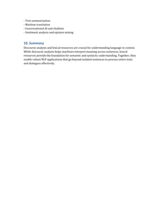 - Text summarization
- Machine translation
- Conversational AI and chatbots
- Sentiment analysis and opinion mining
10. Summary
Discourse analysis and lexical resources are crucial for understanding language in context.
While discourse analysis helps machines interpret meaning across sentences, lexical
resources provide the foundation for semantic and syntactic understanding. Together, they
enable robust NLP applications that go beyond isolated sentences to process entire texts
and dialogues effectively.
 