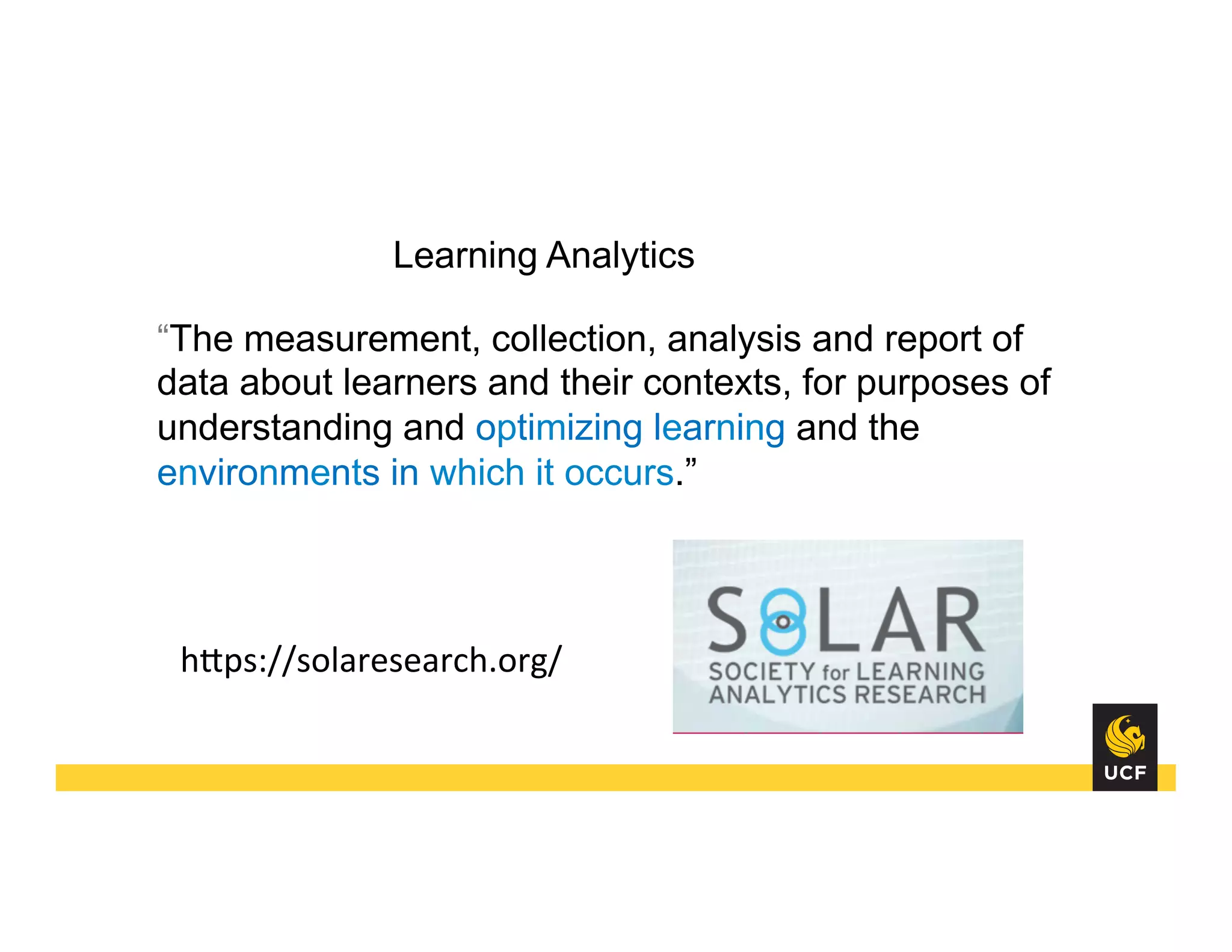 Learning Analytics
“The measurement, collection, analysis and report of
data about learners and their contexts, for purposes of
understanding and optimizing learning and the
environments in which it occurs.”
hHps://solaresearch.org/	
  
 