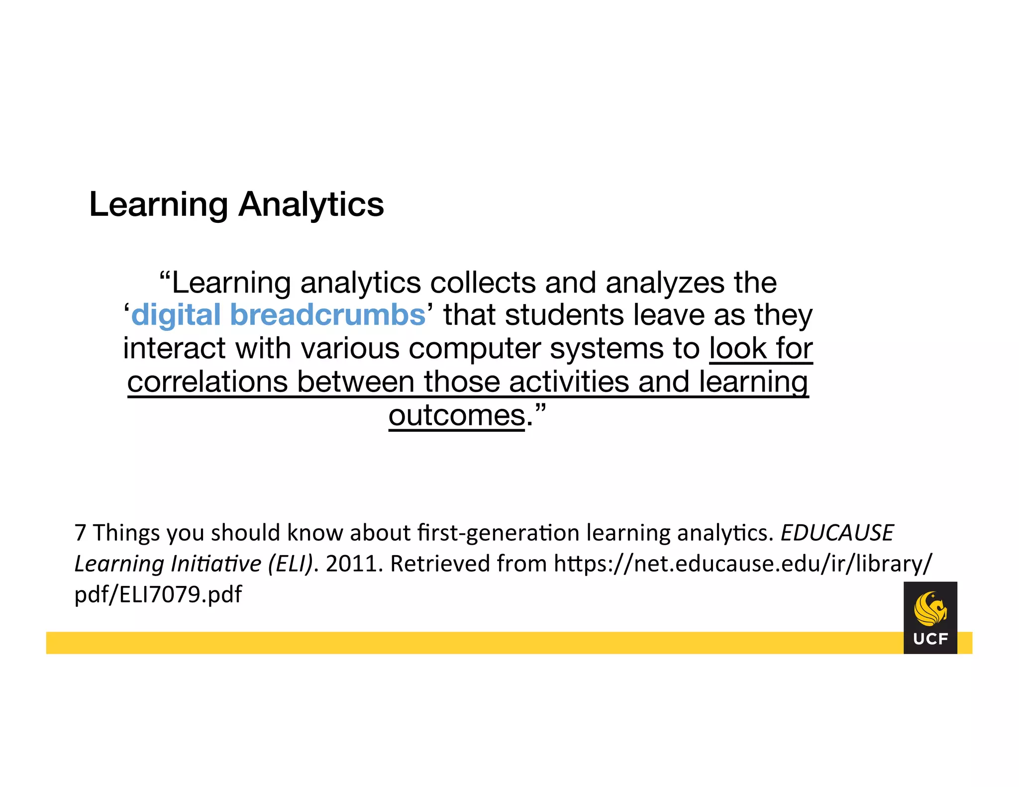 “Learning analytics collects and analyzes the
‘digital breadcrumbs’ that students leave as they
interact with various computer systems to look for
correlations between those activities and learning
outcomes.”


Learning Analytics!
!
7	
  Things	
  you	
  should	
  know	
  about	
  ﬁrst-­‐genera8on	
  learning	
  analy8cs.	
  EDUCAUSE	
  
Learning	
  Ini3a3ve	
  (ELI).	
  2011.	
  Retrieved	
  from	
  hHps://net.educause.edu/ir/library/
pdf/ELI7079.pdf	
  
	
  
 