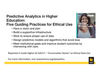 Predictive Analytics in Higher
Education:!
Five Guiding Practices for Ethical Use!
•  Have a vision and plan
•  Build a supportive infrastructure
•  Work to ensure proper use of data
•  Design predictive models and algorithms that avoid bias
•  Meet institutional goals and improve student outcomes by
intervening with care.
Reported	
  in	
  Inside	
  Higher	
  Ed	
  3/6/17	
  –	
  ‘Conversa8on	
  Starter’	
  on	
  Ethical	
  Data	
  Use	
  
	
  
For	
  more	
  informa8on,	
  visit	
  newamerica.org/dataethics.	
  
 