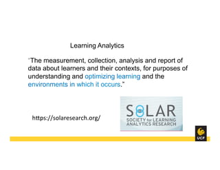Learning Analytics
“The measurement, collection, analysis and report of
data about learners and their contexts, for purposes of
understanding and optimizing learning and the
environments in which it occurs.”
hHps://solaresearch.org/	
  
 