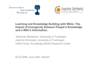 Learning and Knowledge Building with Wikis: The Impact of Incongruity between People’s Knowledge and a Wiki’s Information. Johannes Moskaliuk, University of Tuebingen  Joachim Kimmerle, University of Tuebingen  Ulrike Cress, Knowledge Media Research Center ICLS 2008, June 25th, Utrecht 