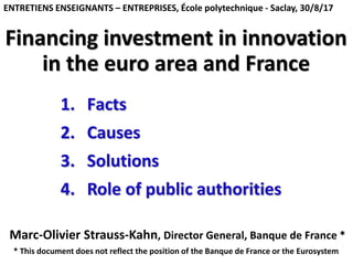 Financing investment in innovation
in the euro area and France
Marc-Olivier Strauss-Kahn, Director General, Banque de France *
ENTRETIENS ENSEIGNANTS – ENTREPRISES, École polytechnique - Saclay, 30/8/17
1. Facts
2. Causes
3. Solutions
4. Role of public authorities
* This document does not reflect the position of the Banque de France or the Eurosystem
 