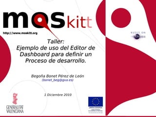 Taller:
Ejemplo de uso del Editor de
 Dashboard para definir un
   Proceso de desarrollo.

     Begoña Bonet Pérez de León
          (bonet_beg@gva.es)



           1 Diciembre 2010
 