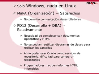 • Solo Windows, nada en Linux
• MaPA (Organización) → Satisfechos
   •   No permitía comunicación desarrolladores

• PD12 (Desarrollo + DBA) →
  Relativamente
   •   Necesidad de completar con documentos
       OpenOffice y HTML

   •   No se podían reutilizar diagramas de clases para
       realizar las pantallas

   •   Al no poder usar Oracle como servidor de
       repositorio, dificultad para compartir
       repositorios

   •   Programadores: reciben informes HTML
       infumables
 