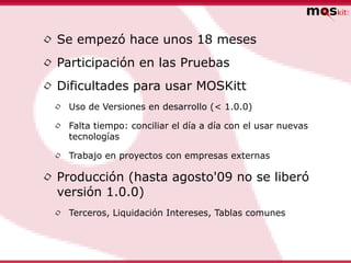 • Se empezó hace unos 18 meses
• Participación en las Pruebas
• Dificultades para usar MOSKitt
 •   Uso de Versiones en desarrollo (< 1.0.0)

 •   Falta tiempo: conciliar el día a día con el usar nuevas
     tecnologías

 •   Trabajo en proyectos con empresas externas

• Producción (hasta agosto'09 no se liberó
  versión 1.0.0)
 •   Terceros, Liquidación Intereses, Tablas comunes
 