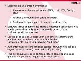 •   Disponer de una única herramienta

     •   Abarca todas las necesidades (BPML, UML, E/R, Código,
         etc.)

     •   Facilita la comunicación entre miembros

     •   Dashboard: ayuda para el proceso de desarrollo

•   Software libre: podemos adaptarlo a nuestras necesidades y se
    puede profundizar más en el proceso de desarrollo, en
    cualquier parte del proceso

•   Uso Eclipse: es una ventaja usar la misma plataforma para
    analizar que para desarrollar => familiaridad
    Inconveniente: no es un programa “dedicado”

•   Aumentar nuestro conocimiento teórico: MOSKitt nos obliga a
    seguir los estándares (como UML2, SQL9x, etc.)

•   MOSKitt resuelve el caso particular (CIT) para llegar al caso
    general => podemos mejorar nuestro proceso
 