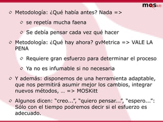 •   Metodología: ¿Qué había antes? Nada =>

     •   se repetía mucha faena

     •   Se debía pensar cada vez qué hacer

•   Metodología: ¿Qué hay ahora? gvMetrica => VALE LA
    PENA

     •   Requiere gran esfuerzo para determinar el proceso

     •   Ya no es infumable si no necesaria

•   Y además: disponemos de una herramienta adaptable,
    que nos permitirá asumir mejor los cambios, integrar
    nuevos métodos, … => MOSKitt

•   Algunos dicen: “creo...”, “quiero pensar...”, “espero...”:
    Sólo con el tiempo podremos decir si el esfuerzo es
    adecuado.
 