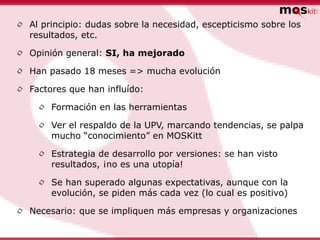 •   Al principio: dudas sobre la necesidad, escepticismo sobre los
    resultados, etc.

•   Opinión general: SI, ha mejorado

•   Han pasado 18 meses => mucha evolución

•   Factores que han influído:

     •   Formación en las herramientas

     •   Ver el respaldo de la UPV, marcando tendencias, se palpa
         mucho “conocimiento” en MOSKitt

     •   Estrategia de desarrollo por versiones: se han visto
         resultados, ¡no es una utopía!

     •   Se han superado algunas expectativas, aunque con la
         evolución, se piden más cada vez (lo cual es positivo)

•   Necesario: que se impliquen más empresas y organizaciones
 