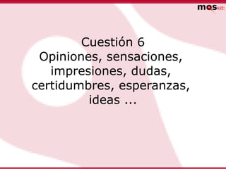 Cuestión 6
 Opiniones, sensaciones,
   impresiones, dudas,
certidumbres, esperanzas,
         ideas ...
 