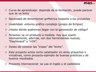 •   Curva de aprendizaje: depende de la formación, puede parecer
    que se va lento

•   Necesidad de dimensionar gvMetrica respecto a los proyectos

•   Usabilidad: entorno gráfico complejo (propio de Eclipse)

•   ¿Hasta dónde podremos llegar con la generación de código?

•   Tenemos ya un producto a medida: hay que usarlo
    intensamente, además, con dos herramientas nuevas,
    “Dashboard” y “UIM”.

•   Deseo de conocer las “tripas” del “bicho”.

•   Este proyecto actúa como catalizador en otros proyectos e
    iniciativas, como proyecto-ejemplo de buenas prácticas y de
    buenos resultados.

•   Proyecto internacional: se usa el inglés y el castellano
 