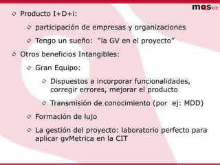 •   Producto I+D+i:

     •   participación de empresas y organizaciones

     •   Tengo un sueño: “la GV en el proyecto”

•   Otros beneficios Intangibles:

     •   Gran Equipo:

          •   Dispuestos a incorporar funcionalidades,
              corregir errores, mejorar el producto

          •   Transmisión de conocimiento (por ej: MDD)

     •   Formación de lujo

     •   La gestión del proyecto: laboratorio perfecto para
         aplicar gvMetrica en la CIT
 