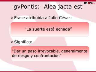 gvPontis: Alea jacta est

• Frase atribuida a Julio César:
       “ La suerte está echada”


• Significa:
 “Dar un paso irrevocable, generalmente
 de riesgo y confrontación”
 