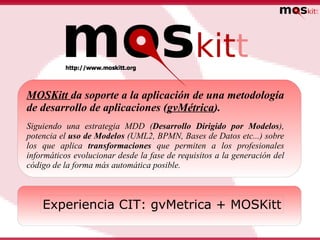 MOSKitt da soporte a la aplicación de una metodología
de desarrollo de aplicaciones (gvMétrica).
Siguiendo una estrategia MDD (Desarrollo Dirigido por Modelos),
potencia el uso de Modelos (UML2, BPMN, Bases de Datos etc...) sobre
los que aplica transformaciones que permiten a los profesionales
informáticos evolucionar desde la fase de requisitos a la generación del
código de la forma más automática posible.



    Experiencia CIT: gvMetrica + MOSKitt
 