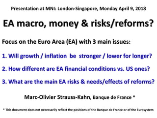 EA macro, money & risks/reforms?
Marc-Olivier Strauss-Kahn, Banque de France *
Focus on the Euro Area (EA) with 3 main issues:
1. Will growth / inflation be stronger / lower for longer?
2. How different are EA financial conditions vs. US ones?
3. What are the main EA risks & needs/effects of reforms?
* This document does not necessarily reflect the positions of the Banque de France or of the Eurosystem
Presentation at MNI: London-Singapore, Monday April 9, 2018
 