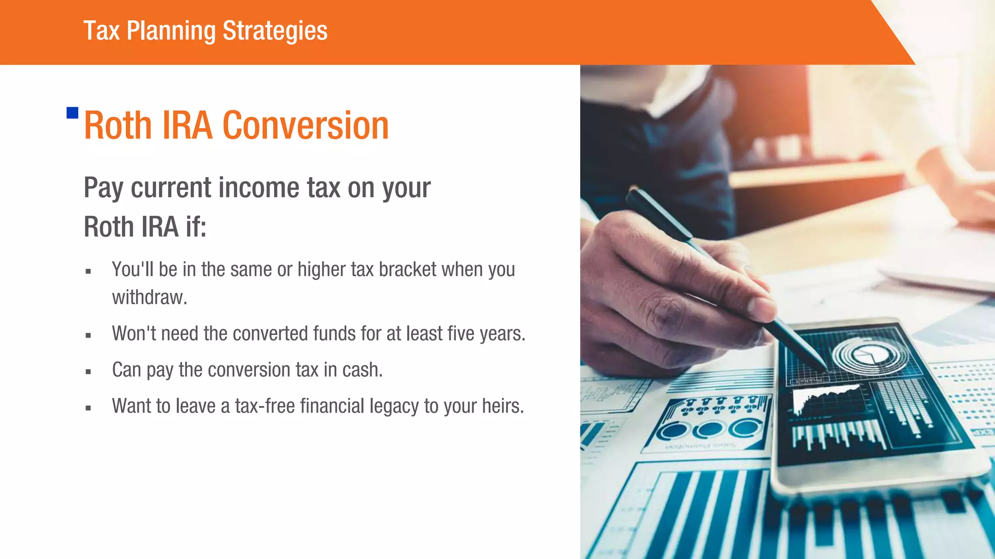 Roth IRA Conversion
Pay current income tax on your
Roth IRA if:
▪ You'll be in the same or higher tax bracket when you
withdraw.
▪ Won't need the converted funds for at least five years.
▪ Can pay the conversion tax in cash.
▪ Want to leave a tax-free financial legacy to your heirs.
Tax Planning Strategies
 