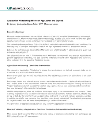Application Whitelisting: Microsoft AppLocker and Beyond
By Jeremy Moskowitz, Group Policy MVP, GPanswers.com



Executive Summary

Microsoft has tacitly declared that the default “status-quo” security model for Windows simply isn’t enough.
With Windows 7, Microsoft has introduced new technology, dubbed AppLocker which has one main goal:
specify which software should and should not run based on IT administrator’s rules.

This technology leverages Group Policy, the de-facto method of mass-controlling Windows machines. It’s
relatively easy to configure and deploy. It has all the right ingredients to make IT shops more secure.

But does the technology, as delivered from Microsoft, have what it takes for IT administrators to give it true
enterprise-wide adoption?

This paper focuses on how IT Practitioners and IT Managers can implement and leverage AppLocker to
perform application whitelisting, but also learn the limitations inherent within AppLocker and learn how
other tools can fill in the gaps that AppLocker leaves.


Application Whitelisting: Definitions and Promises

The concept of “Application Whitelisting” is simple: if an application is not defined, expressly, to be run on
a machine — it is stopped dead in its tracks.

Fifteen or ten years ago, this idea would be absurd. Why wouldn’t you want to run applications at-will upon
machines?

But today’s threats from Internet worms, viruses, and malware make the list of evil applications truly end-
less. Indeed, there is also the constant threat of users manually downloading and running not-so-nice
“helper” applications (which express the weather, play a game, show a cute screensaver) but secretly de-
liver your company’s information to the bad guys.

Indeed, every single day, there are more bad applications trying to run themselves on your systems. There
is simply no proactive way (via traditional blacklist-based virus scanners, malware scanners, etc.) to stay
on top of it all. By the time the threat has been vetted by the anti-virus or anti-malware application vendor,
it could be too late for your company. Your machines could already be infected. The situation is even worse
for targeted threats that are never widespread enough for vendors to detect.

True prevention of application execution can only come thru application whitelisting.


Microsoft’s History of Application Execution Prevention (Software Restriction Policies)

Most people don’t know that Microsoft has had a history of application whitelisting from as long ago as
2001, when Windows XP was released.


                                                      1
 