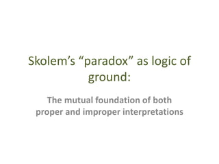 Skolem’s “paradox” as logic of
ground:
The mutual foundation of both
proper and improper interpretations
 