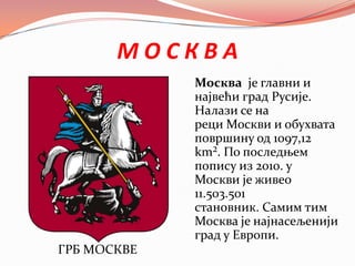 М О С К В А
ГРБ МОСКВЕ
Москва је главни и
највећи град Русије.
Налази се на
реци Москви и обухвата
површину од 1097,12
km². По последњем
попису из 2010. у
Москви је живео
11.503.501
становник. Самим тим
Москва је најнасељенији
град у Европи.
 