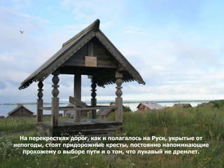 На перекрестках дорог, как и полагалось на Руси, укрытые от
непогоды, стоят придорожные кресты, постоянно напоминающие
   прохожему о выборе пути и о том, что лукавый не дремлет.
 