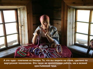 А это чудо - плетение из бисера. То, что вы видите на столе, сделано по
виртуозной технологии. Это такая же кропотливая работа, как и всякий
                          крестьянский труд.
 