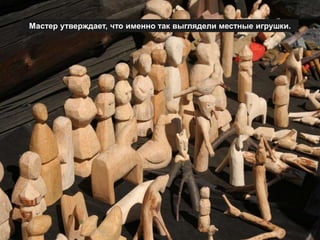 Мастер утверждает, что именно так выглядели местные игрушки.
 