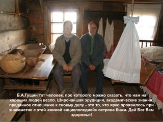 Б.А.Гущин тот человек, про которого можно сказать, что нам на
хороших людей везло. Широчайшая эрудиция, академические знания,
преданное отношение к своему делу - это то, что ярко проявилось при
знакомстве с этой «живой энциклопедией» острова Кижи. Дай Бог Вам
                            здоровья!
 