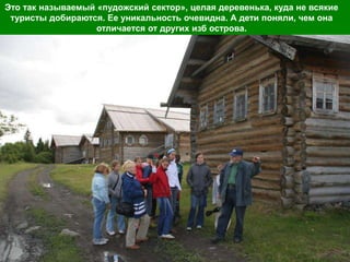 Это так называемый «пудожский сектор», целая деревенька, куда не всякие
 туристы добираются. Ее уникальность очевидна. А дети поняли, чем она
                   отличается от других изб острова.
 