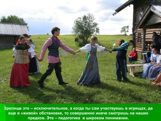 Зрелище это – исключительное, а когда ты сам участвуешь в игрищах, да
  еще в «живой» обстановке, то совершенно иначе смотришь на наших
           предков. Это – педагогика в широком понимании.
 